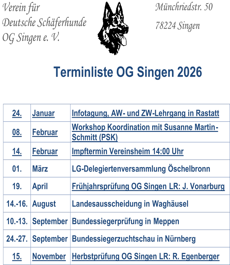 Verein für   Deutsche Schäferhunde   OG Singen e. V.           Münchriedstr. 50     78224 Singen       Terminliste OG Singen 20 2 6 24.   Januar   Infotagung, AW -   und ZW - Lehrgang   in   Rastatt   08 .   Februar   W orkshop Koordination mit Susanne Martin - Schmit t  (PSK)   1 4 .   Februar   Impftermin Vereinsheim   14:00 Uhr   01 .   März   LG - Delegi ertenversammlung  Öschelbronn   19.   April   Frühjahrsprüfung OG Singen   LR:  J. Vonarburg   1 4 . - 1 6 .   August   Landesausscheidung in  Waghäusel   1 0 . - 1 3 .   September   Bundessiegerprüfung in  Meppen   24. - 27.   September   Bundessiegerzuchtschau in Nürnberg   15.   Novem ber   Herbstp rüfung OG Singen   LR:  R. Egenberger