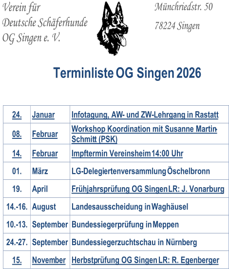 Verein für   Deutsche Schäferhunde   OG Singen e. V.           Münchriedstr. 50     78224 Singen       Terminliste OG Singen 20 2 6 24.   Januar   Infotagung, AW -   und ZW - Lehrgang   in   Rastatt   08 .   Februar   W orkshop Koordination mit Susanne Martin - Schmit t  (PSK)   1 4 .   Februar   Impftermin Vereinsheim   14:00 Uhr   01 .   März   LG - Delegi ertenversammlung  Öschelbronn   19.   April   Frühjahrsprüfung OG Singen   LR:  J. Vonarburg   1 4 . - 1 6 .   August   Landesausscheidung in  Waghäusel   1 0 . - 1 3 .   September   Bundessiegerprüfung in  Meppen   24. - 27.   September   Bundessiegerzuchtschau in Nürnberg   15.   Novem ber   Herbstp rüfung OG Singen   LR:  R. Egenberger